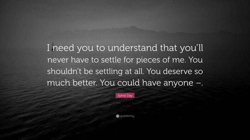 Sylvia Day Quote: “I need you to understand that you’ll never have to settle for pieces of me. You shouldn’t be settling at all. You deserve so much better. You could have anyone –.”