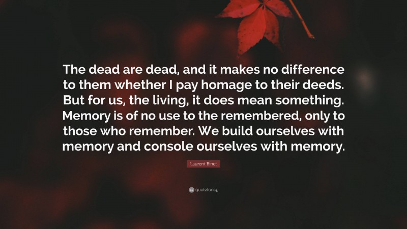 Laurent Binet Quote: “The dead are dead, and it makes no difference to them whether I pay homage to their deeds. But for us, the living, it does mean something. Memory is of no use to the remembered, only to those who remember. We build ourselves with memory and console ourselves with memory.”