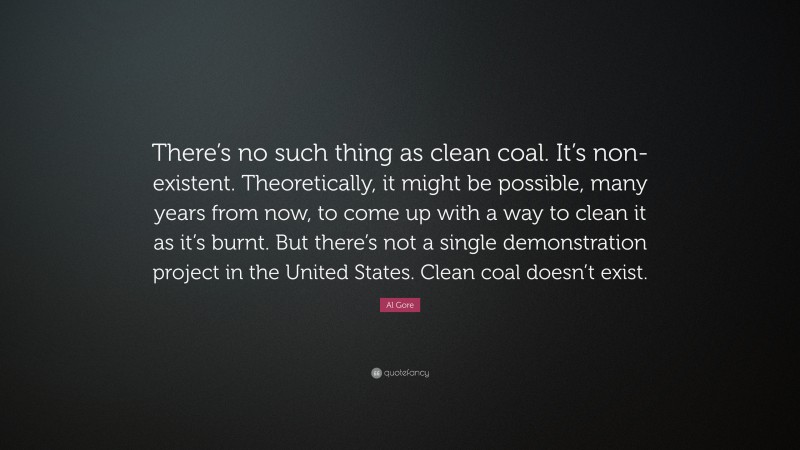 Al Gore Quote: “There’s no such thing as clean coal. It’s non-existent. Theoretically, it might be possible, many years from now, to come up with a way to clean it as it’s burnt. But there’s not a single demonstration project in the United States. Clean coal doesn’t exist.”