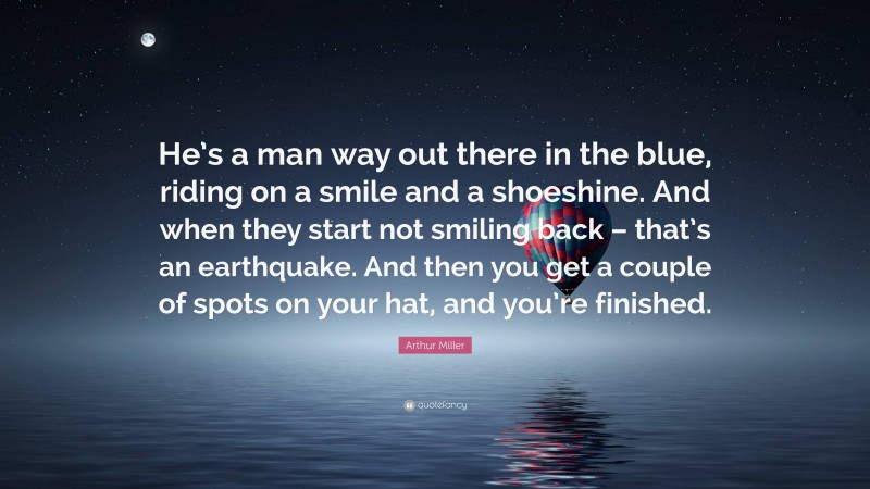 Arthur Miller Quote: “He’s a man way out there in the blue, riding on a smile and a shoeshine. And when they start not smiling back – that’s an earthquake. And then you get a couple of spots on your hat, and you’re finished.”