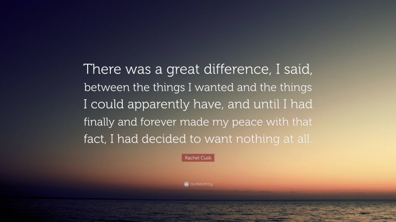 Rachel Cusk Quote: “There was a great difference, I said, between the things I wanted and the things I could apparently have, and until I had finally and forever made my peace with that fact, I had decided to want nothing at all.”