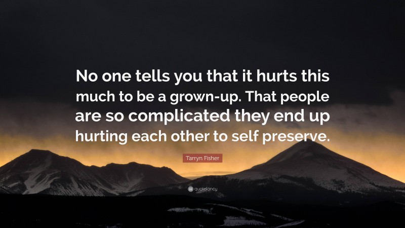 Tarryn Fisher Quote: “No one tells you that it hurts this much to be a grown-up. That people are so complicated they end up hurting each other to self preserve.”