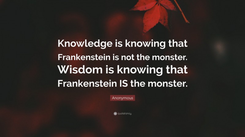 Anonymous Quote: “Knowledge is knowing that Frankenstein is not the monster. Wisdom is knowing that Frankenstein IS the monster.”