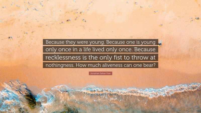 Jonathan Safran Foer Quote: “Because they were young. Because one is young only once in a life lived only once. Because recklessness is the only fist to throw at nothingness. How much aliveness can one bear?”