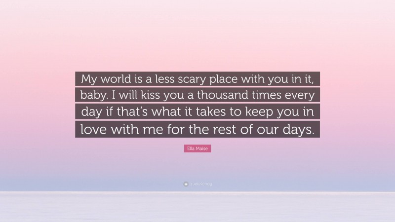 Ella Maise Quote: “My world is a less scary place with you in it, baby. I will kiss you a thousand times every day if that’s what it takes to keep you in love with me for the rest of our days.”