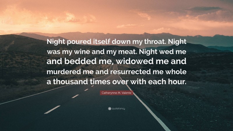Catherynne M. Valente Quote: “Night poured itself down my throat. Night was my wine and my meat. Night wed me and bedded me, widowed me and murdered me and resurrected me whole a thousand times over with each hour.”