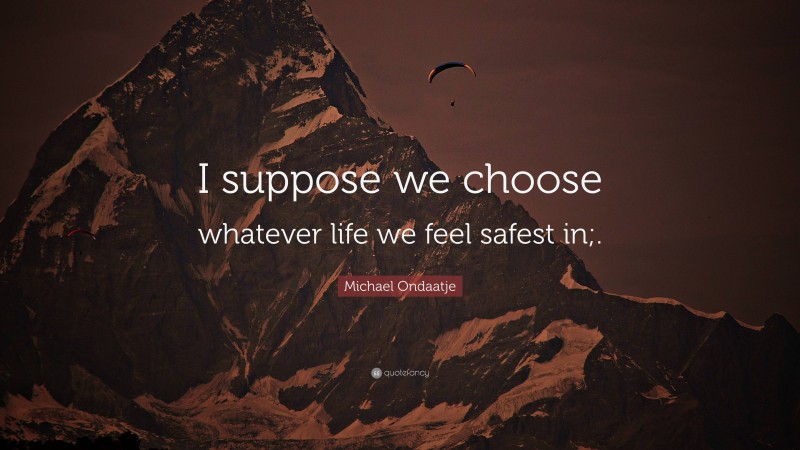Michael Ondaatje Quote: “I suppose we choose whatever life we feel safest in;.”
