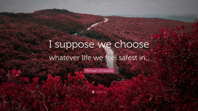 Michael Ondaatje Quote: “I suppose we choose whatever life we feel safest in;.”