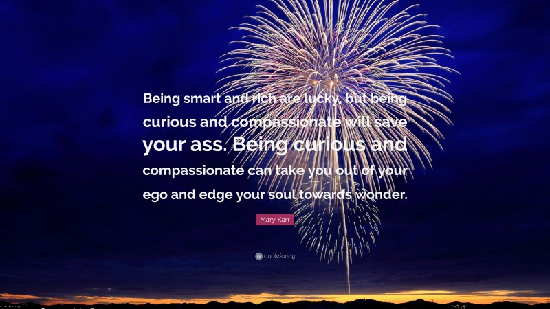 Mary Karr Quote: “Being smart and rich are lucky, but being curious and compassionate will save your ass. Being curious and compassionate can take you out of your ego and edge your soul towards wonder.”