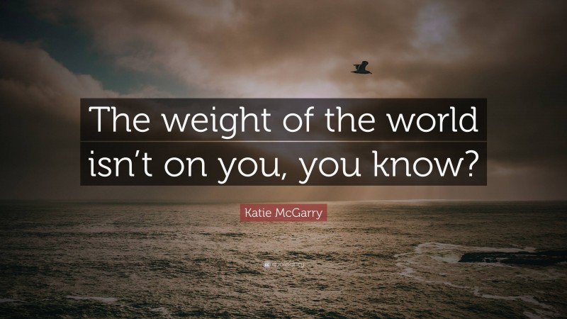 Katie McGarry Quote: “The weight of the world isn’t on you, you know?”