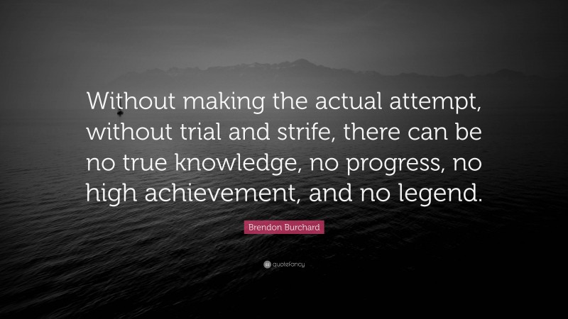 Brendon Burchard Quote: “Without making the actual attempt, without trial and strife, there can be no true knowledge, no progress, no high achievement, and no legend.”