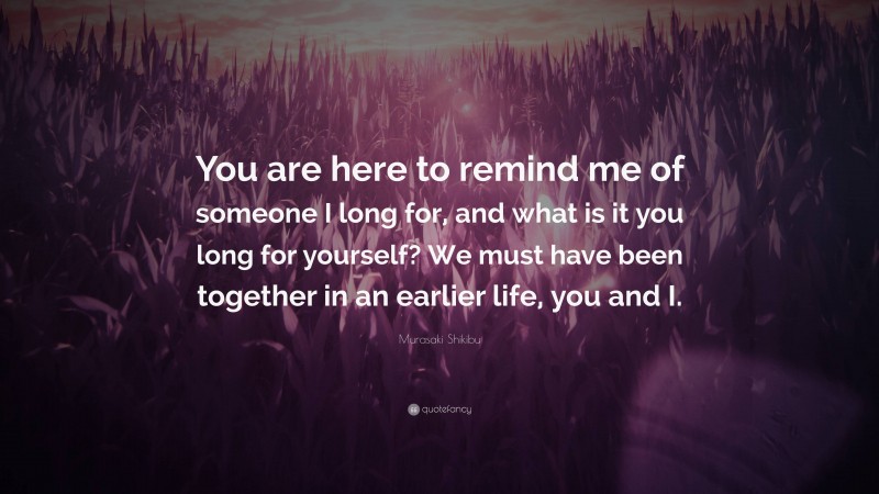 Murasaki Shikibu Quote: “You are here to remind me of someone I long for, and what is it you long for yourself? We must have been together in an earlier life, you and I.”