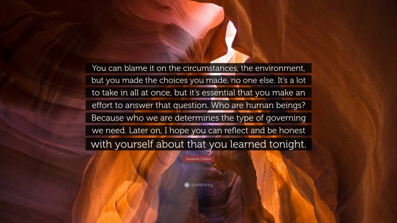 Suzanne Collins Quote: “You can blame it on the circumstances, the environment, but you made the choices you made, no one else. It’s a lot to take in all at once, but it’s essential that you make an effort to answer that question. Who are human beings? Because who we are determines the type of governing we need. Later on, I hope you can reflect and be honest with yourself about that you learned tonight.”