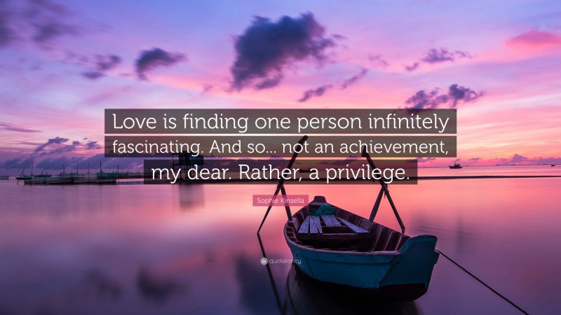 Sophie Kinsella Quote: “Love is finding one person infinitely fascinating. And so... not an achievement, my dear. Rather, a privilege.”