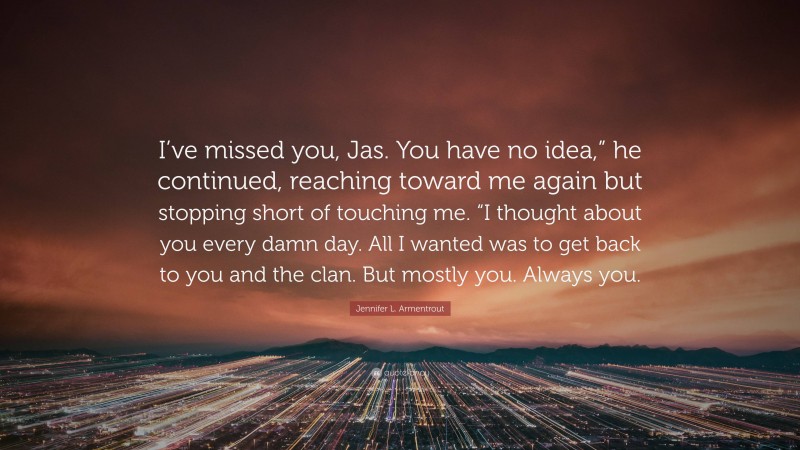 Jennifer L. Armentrout Quote: “I’ve missed you, Jas. You have no idea,” he continued, reaching toward me again but stopping short of touching me. “I thought about you every damn day. All I wanted was to get back to you and the clan. But mostly you. Always you.”