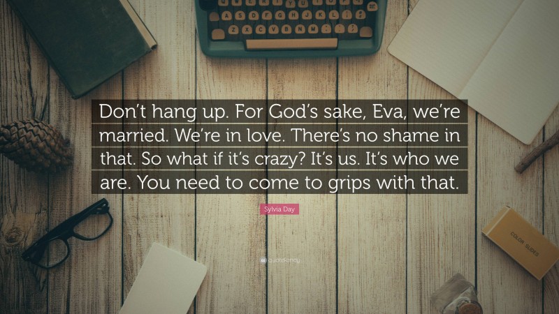 Sylvia Day Quote: “Don’t hang up. For God’s sake, Eva, we’re married. We’re in love. There’s no shame in that. So what if it’s crazy? It’s us. It’s who we are. You need to come to grips with that.”