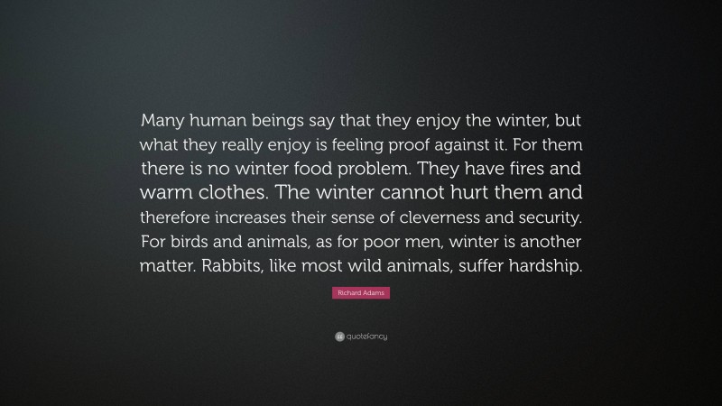 Richard Adams Quote: “Many human beings say that they enjoy the winter, but what they really enjoy is feeling proof against it. For them there is no winter food problem. They have fires and warm clothes. The winter cannot hurt them and therefore increases their sense of cleverness and security. For birds and animals, as for poor men, winter is another matter. Rabbits, like most wild animals, suffer hardship.”