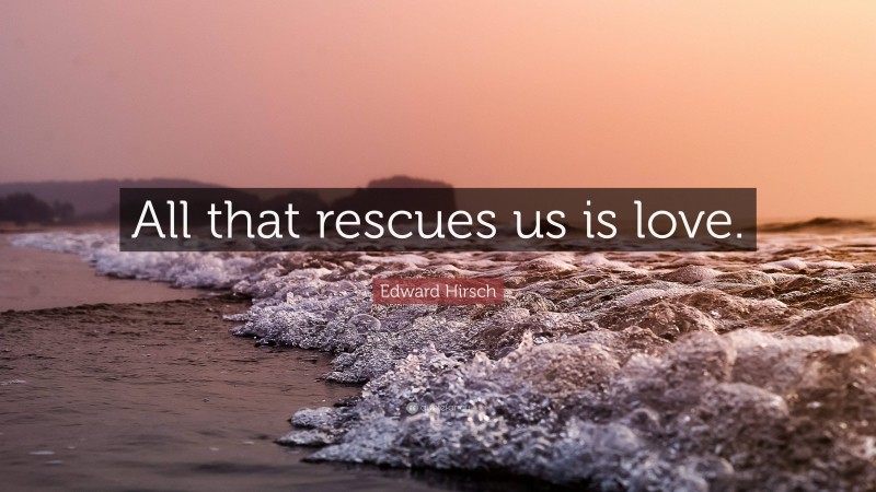 Edward Hirsch Quote: “All that rescues us is love.”