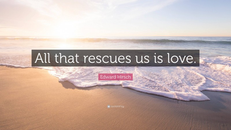 Edward Hirsch Quote: “All that rescues us is love.”