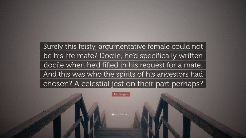 Eve Langlais Quote: “Surely this feisty, argumentative female could not be his life mate? Docile, he’d specifically written docile when he’d filled in his request for a mate. And this was who the spirits of his ancestors had chosen? A celestial jest on their part perhaps?”