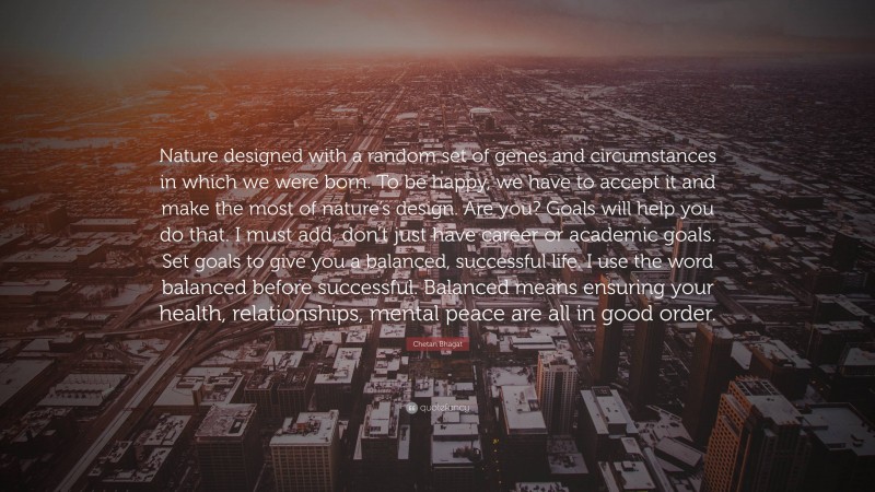 Chetan Bhagat Quote: “Nature designed with a random set of genes and circumstances in which we were born. To be happy, we have to accept it and make the most of nature’s design. Are you? Goals will help you do that. I must add, don’t just have career or academic goals. Set goals to give you a balanced, successful life. I use the word balanced before successful. Balanced means ensuring your health, relationships, mental peace are all in good order.”