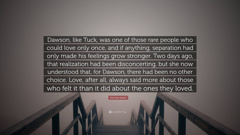 Nicholas Sparks Quote: “Dawson, like Tuck, was one of those rare people who could love only once, and if anything, separation had only made his feelings grow stronger. Two days ago, that realization had been disconcerting, but she now understood that, for Dawson, there had been no other choice. Love, after all, always said more about those who felt it than it did about the ones they loved.”