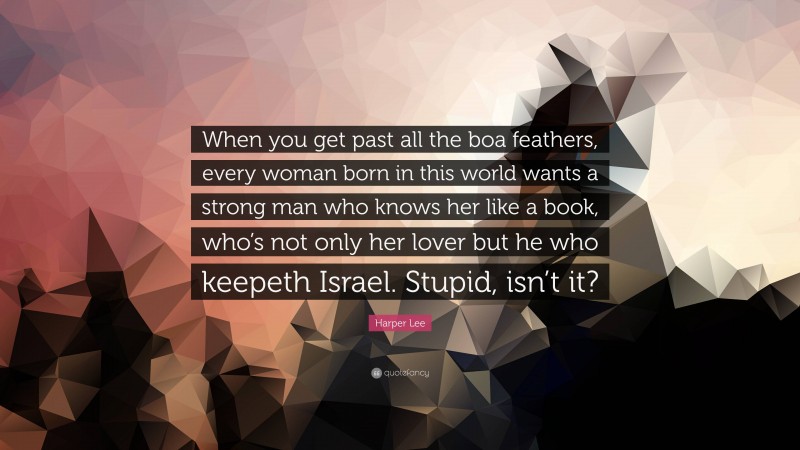 Harper Lee Quote: “When you get past all the boa feathers, every woman born in this world wants a strong man who knows her like a book, who’s not only her lover but he who keepeth Israel. Stupid, isn’t it?”