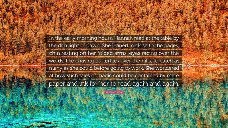 Matthew J. Kirby Quote: “In the early morning hours, Hannah read at the table by the dim light of dawn. She leaned in close to the pages, chin resting on her folded arms, eyes racing over the words, like chasing butterflies over the hills, to catch as many as she could before going to work. She wondered at how such tales of magic could be contained by mere paper and ink for her to read again and again.”