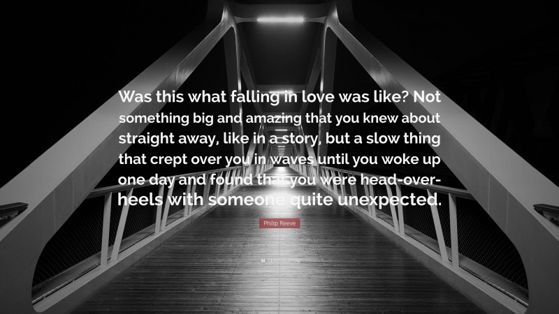 Philip Reeve Quote: “Was this what falling in love was like? Not something big and amazing that you knew about straight away, like in a story, but a slow thing that crept over you in waves until you woke up one day and found that you were head-over-heels with someone quite unexpected.”