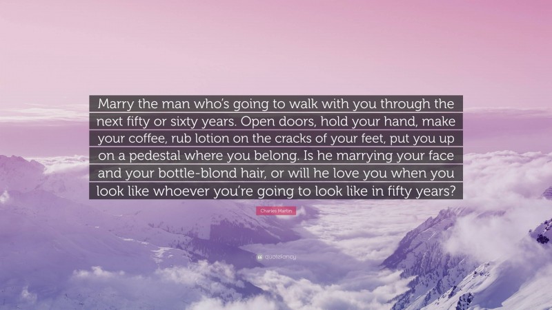 Charles Martin Quote: “Marry the man who’s going to walk with you through the next fifty or sixty years. Open doors, hold your hand, make your coffee, rub lotion on the cracks of your feet, put you up on a pedestal where you belong. Is he marrying your face and your bottle-blond hair, or will he love you when you look like whoever you’re going to look like in fifty years?”