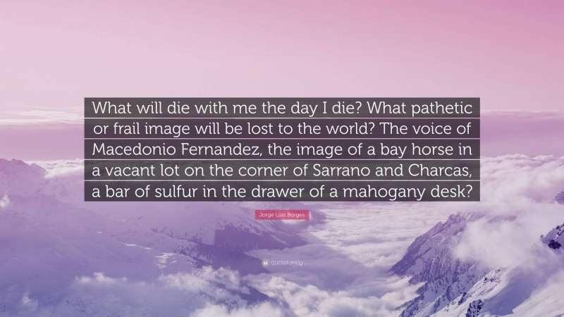 Jorge Luis Borges Quote: “What will die with me the day I die? What pathetic or frail image will be lost to the world? The voice of Macedonio Fernandez, the image of a bay horse in a vacant lot on the corner of Sarrano and Charcas, a bar of sulfur in the drawer of a mahogany desk?”