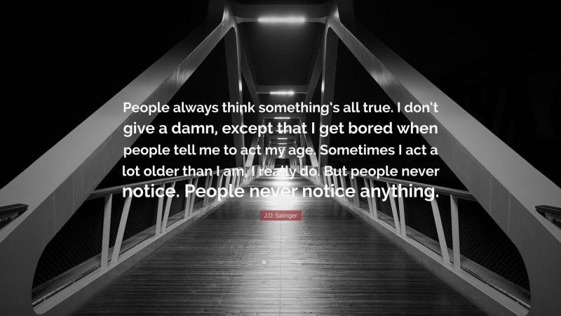 J.D. Salinger Quote: “People always think something’s all true. I don’t give a damn, except that I get bored when people tell me to act my age. Sometimes I act a lot older than I am, I really do. But people never notice. People never notice anything.”