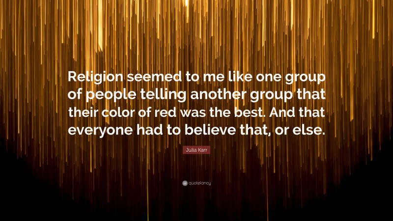 Julia Karr Quote: “Religion seemed to me like one group of people telling another group that their color of red was the best. And that everyone had to believe that, or else.”
