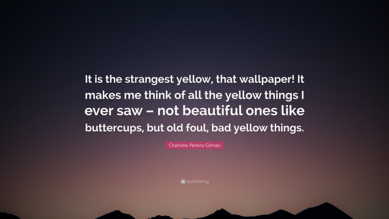 Charlotte Perkins Gilman Quote: “It is the strangest yellow, that wallpaper! It makes me think of all the yellow things I ever saw – not beautiful ones like buttercups, but old foul, bad yellow things.”