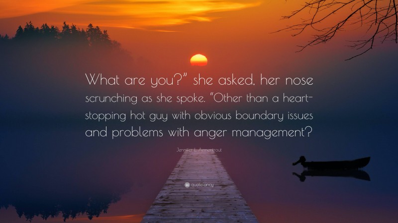 Jennifer L. Armentrout Quote: “What are you?” she asked, her nose scrunching as she spoke. “Other than a heart-stopping hot guy with obvious boundary issues and problems with anger management?”