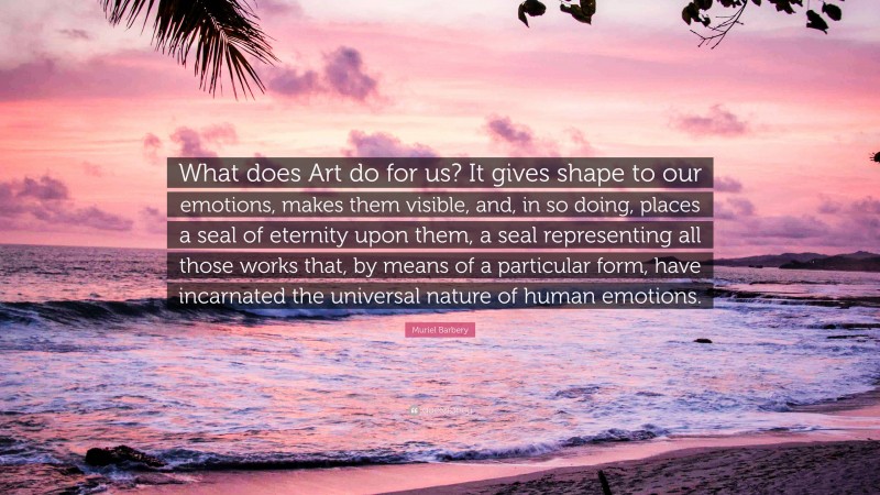 Muriel Barbery Quote: “What does Art do for us? It gives shape to our emotions, makes them visible, and, in so doing, places a seal of eternity upon them, a seal representing all those works that, by means of a particular form, have incarnated the universal nature of human emotions.”