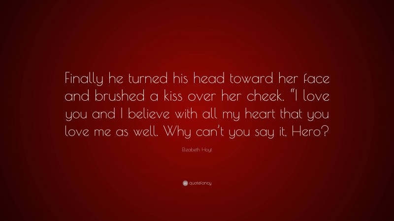 Elizabeth Hoyt Quote: “Finally he turned his head toward her face and brushed a kiss over her cheek. “I love you and I believe with all my heart that you love me as well. Why can’t you say it, Hero?”