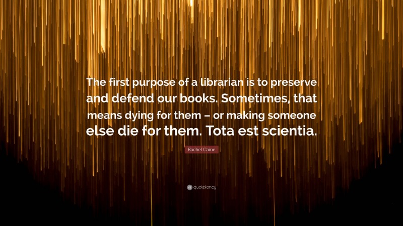 Rachel Caine Quote: “The first purpose of a librarian is to preserve and defend our books. Sometimes, that means dying for them – or making someone else die for them. Tota est scientia.”