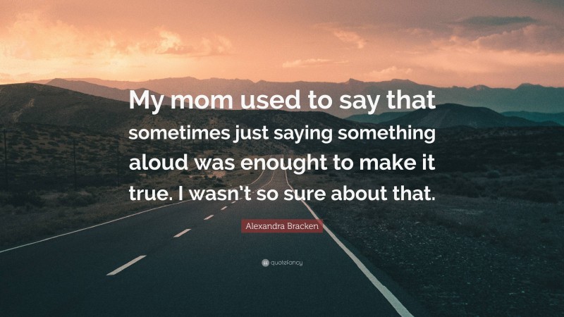 Alexandra Bracken Quote: “My mom used to say that sometimes just saying something aloud was enought to make it true. I wasn’t so sure about that.”