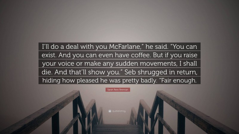 Sarah Rees Brennan Quote: “I’ll do a deal with you McFarlane,” he said. “You can exist. And you can even have coffee. But if you raise your voice or make any sudden movements, I shall die. And that’ll show you.” Seb shrugged in return, hiding how pleased he was pretty badly. “Fair enough.”