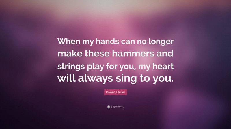 Karen Quan Quote: “When my hands can no longer make these hammers and strings play for you, my heart will always sing to you.”