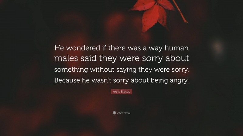 Anne Bishop Quote: “He wondered if there was a way human males said they were sorry about something without saying they were sorry. Because he wasn’t sorry about being angry.”