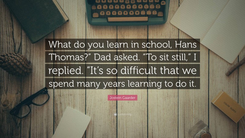 Jostein Gaarder Quote: “What do you learn in school, Hans Thomas?” Dad asked. “To sit still,” I replied. “It’s so difficult that we spend many years learning to do it.”