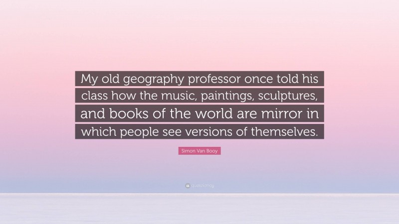 Simon Van Booy Quote: “My old geography professor once told his class how the music, paintings, sculptures, and books of the world are mirror in which people see versions of themselves.”