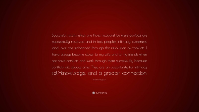 Stefan Molyneux Quote: “Successful relationships are those relationships were conflicts are successfully resolved and in fact peoples intimacy, closeness, and love are enhanced through the resolution of conflicts. I have always become closer to my wife and to my friends when we have conflicts and work through them successfully because conflicts will always arise. They are an opportunity for intimacy, self-knowledge, and a greater connection.”