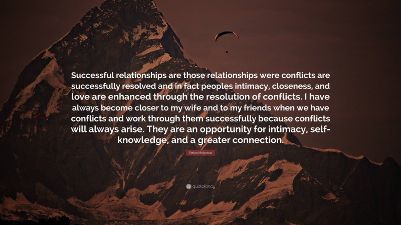 Stefan Molyneux Quote: “Successful relationships are those relationships were conflicts are successfully resolved and in fact peoples intimacy, closeness, and love are enhanced through the resolution of conflicts. I have always become closer to my wife and to my friends when we have conflicts and work through them successfully because conflicts will always arise. They are an opportunity for intimacy, self-knowledge, and a greater connection.”