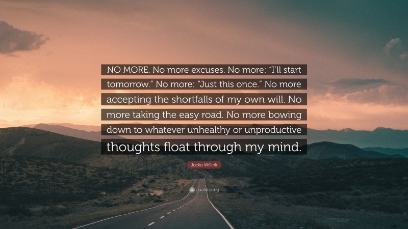 Jocko Willink Quote: “NO MORE. No more excuses. No more: “I’ll start tomorrow.” No more: “Just this once.” No more accepting the shortfalls of my own will. No more taking the easy road. No more bowing down to whatever unhealthy or unproductive thoughts float through my mind.”