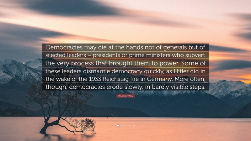 Steven Levitsky Quote: “Democracies may die at the hands not of generals but of elected leaders – presidents or prime ministers who subvert the very process that brought them to power. Some of these leaders dismantle democracy quickly, as Hitler did in the wake of the 1933 Reichstag fire in Germany. More often, though, democracies erode slowly, in barely visible steps.”