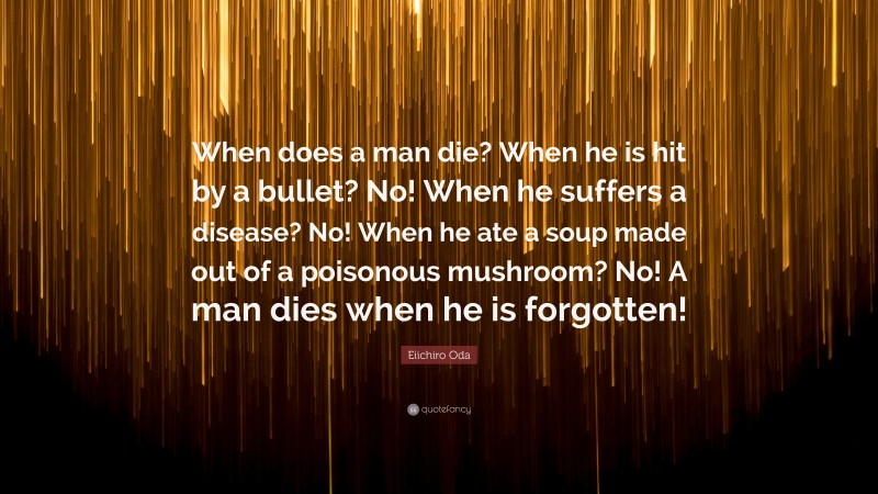 Eiichiro Oda Quote: “When does a man die? When he is hit by a bullet? No! When he suffers a disease? No! When he ate a soup made out of a poisonous mushroom? No! A man dies when he is forgotten!”