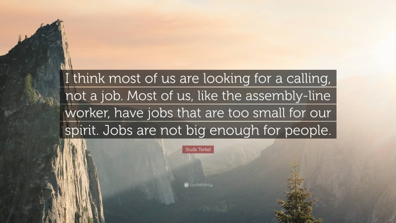 Studs Terkel Quote: “I think most of us are looking for a calling, not a job. Most of us, like the assembly-line worker, have jobs that are too small for our spirit. Jobs are not big enough for people.”